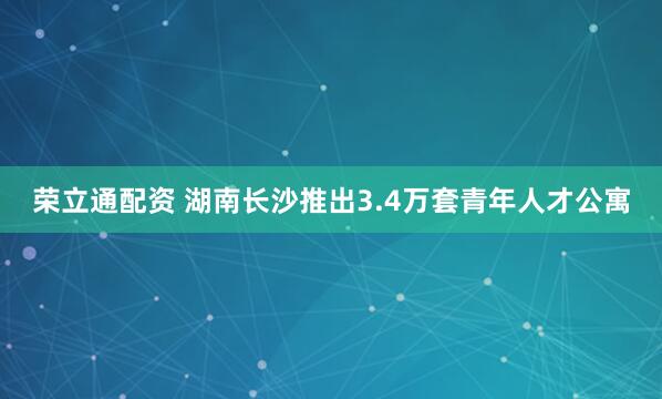 荣立通配资 湖南长沙推出3.4万套青年人才公寓