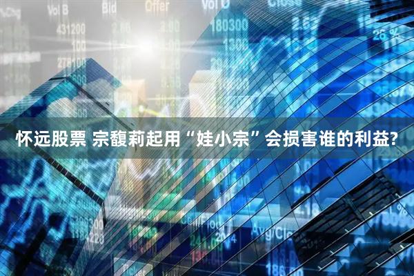 怀远股票 宗馥莉起用“娃小宗”会损害谁的利益?