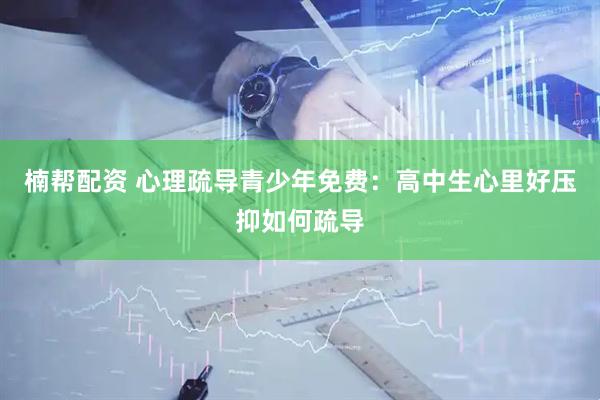 楠帮配资 心理疏导青少年免费：高中生心里好压抑如何疏导