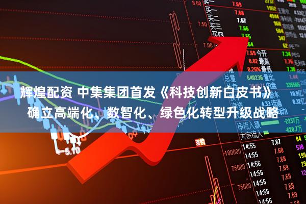 辉煌配资 中集集团首发《科技创新白皮书》   确立高端化、数智化、绿色化转型升级战略