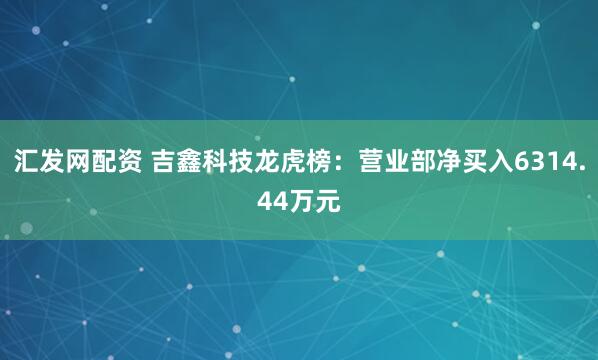 汇发网配资 吉鑫科技龙虎榜：营业部净买入6314.44万元