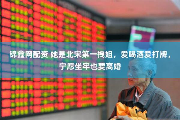 锦鑫网配资 她是北宋第一拽姐，爱喝酒爱打牌，宁愿坐牢也要离婚