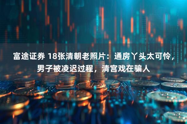 富途证券 18张清朝老照片：通房丫头太可怜，男子被凌迟过程，清宫戏在骗人