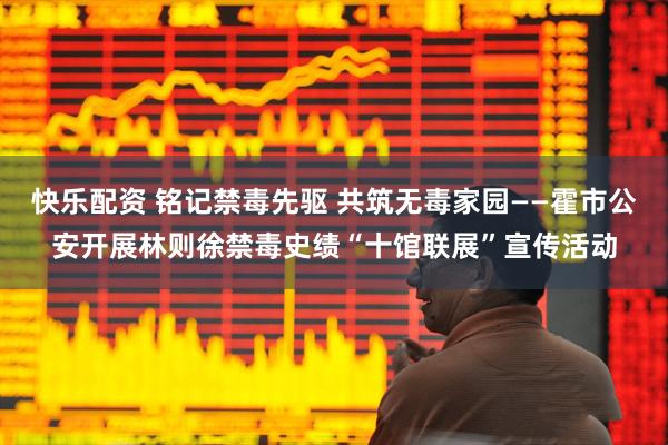 快乐配资 铭记禁毒先驱 共筑无毒家园——霍市公安开展林则徐禁毒史绩“十馆联展”宣传活动