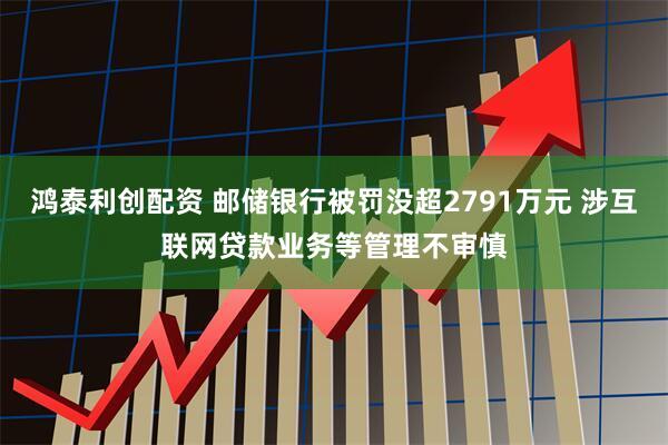 鸿泰利创配资 邮储银行被罚没超2791万元 涉互联网贷款业务等管理不审慎