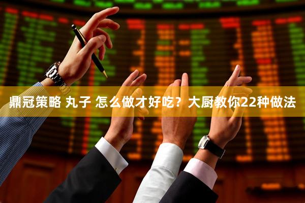 鼎冠策略 丸子 怎么做才好吃？大厨教你22种做法