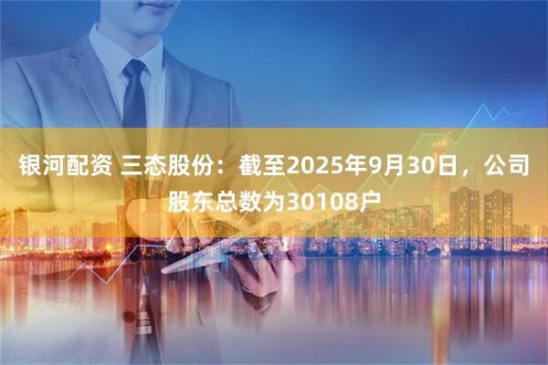 银河配资 三态股份：截至2025年9月30日，公司股东总数为30108户