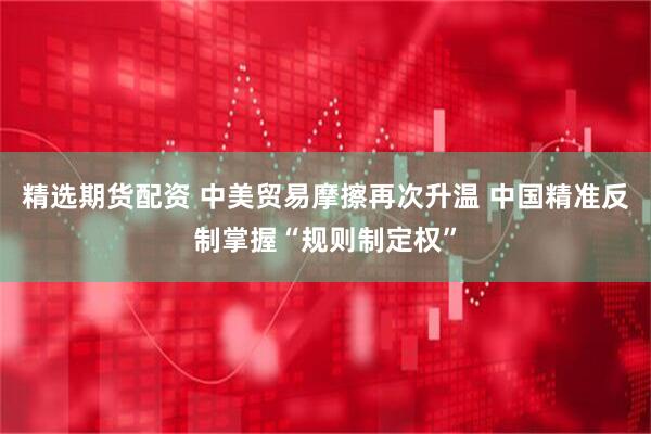 精选期货配资 中美贸易摩擦再次升温 中国精准反制掌握“规则制定权”