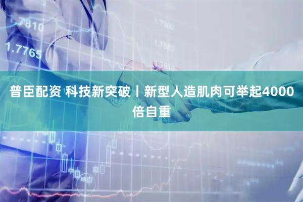 普臣配资 科技新突破丨新型人造肌肉可举起4000倍自重