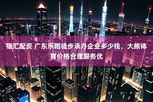 福汇配资 广东乐跑徒步承办企业多少钱，大熊体育价格合理服务优