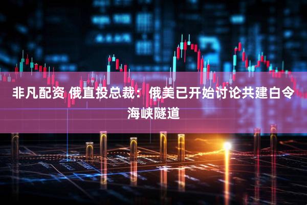 非凡配资 俄直投总裁：俄美已开始讨论共建白令海峡隧道